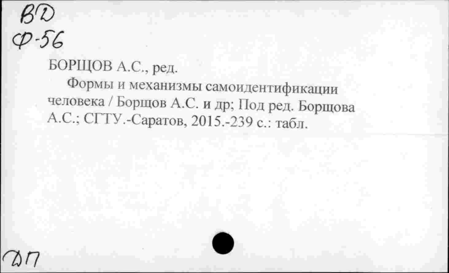 ﻿ап
БОРЩОВ А.С., ред.
Формы и механизмы самоидентификации человека / Борщов А.С. и др; Под ред. Борщова А.С.; СГТУ.-Саратов, 2015.-239 с.: табл.